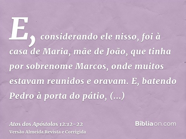 E, considerando ele nisso, foi à casa de Maria, mãe de João, que tinha por sobrenome Marcos, onde muitos estavam reunidos e oravam.E, batendo Pedro à porta do p