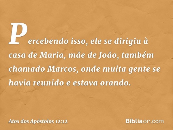 Percebendo isso, ele se dirigiu à casa de Maria, mãe de João, também chamado Marcos, onde muita gente se havia reunido e estava orando. -- Atos dos Apóstolos 12