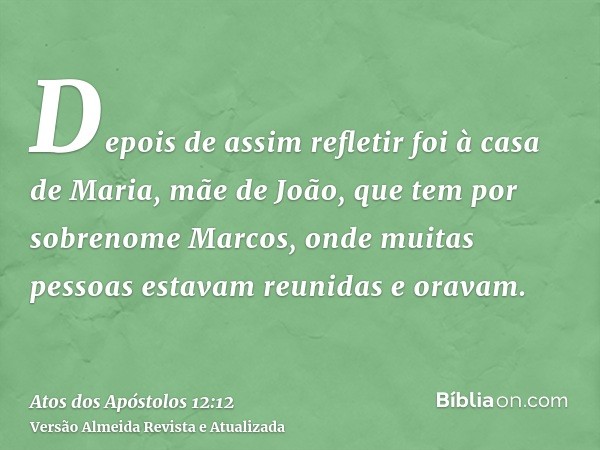 Depois de assim refletir foi à casa de Maria, mãe de João, que tem por sobrenome Marcos, onde muitas pessoas estavam reunidas e oravam.