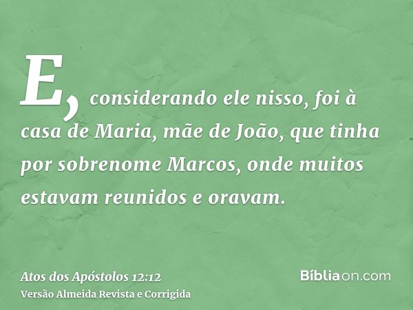 E, considerando ele nisso, foi à casa de Maria, mãe de João, que tinha por sobrenome Marcos, onde muitos estavam reunidos e oravam.