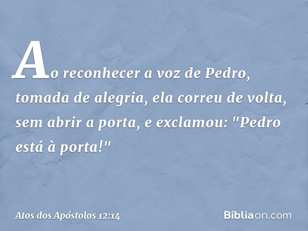 Ao reconhecer a voz de Pedro, tomada de alegria, ela correu de volta, sem abrir a porta, e exclamou: "Pedro está à porta!" -- Atos dos Apóstolos 12:14