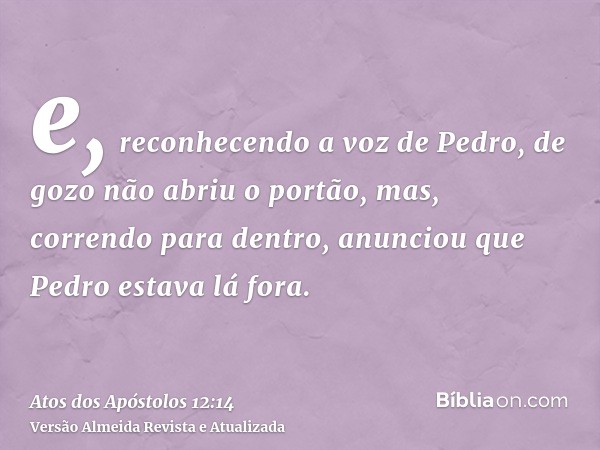 e, reconhecendo a voz de Pedro, de gozo não abriu o portão, mas, correndo para dentro, anunciou que Pedro estava lá fora.