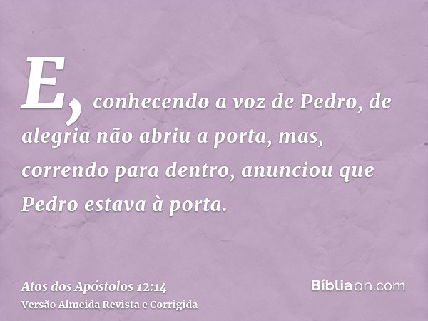 E, conhecendo a voz de Pedro, de alegria não abriu a porta, mas, correndo para dentro, anunciou que Pedro estava à porta.