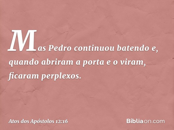 Mas Pedro continuou batendo e, quando abriram a porta e o viram, ficaram perplexos. -- Atos dos Apóstolos 12:16