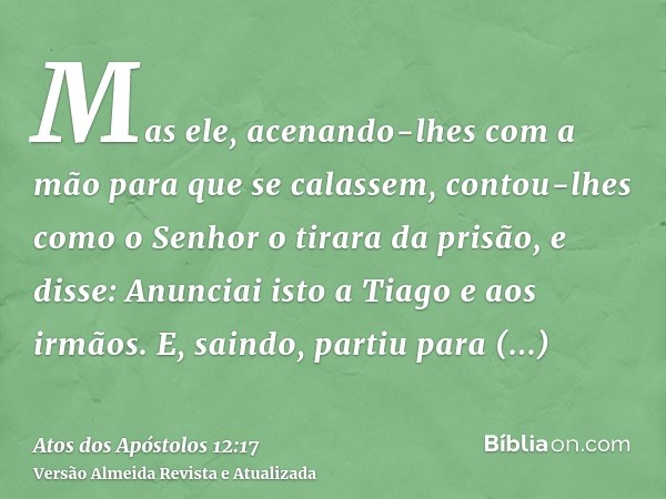 Mas ele, acenando-lhes com a mão para que se calassem, contou-lhes como o Senhor o tirara da prisão, e disse: Anunciai isto a Tiago e aos irmãos. E, saindo, par