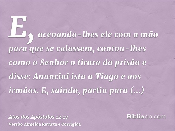 E, acenando-lhes ele com a mão para que se calassem, contou-lhes como o Senhor o tirara da prisão e disse: Anunciai isto a Tiago e aos irmãos. E, saindo, partiu