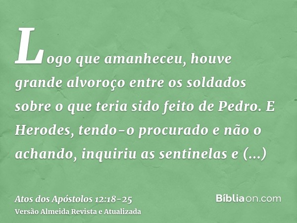 Logo que amanheceu, houve grande alvoroço entre os soldados sobre o que teria sido feito de Pedro.E Herodes, tendo-o procurado e não o achando, inquiriu as sent