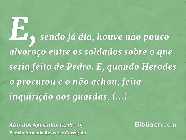 E, sendo já dia, houve não pouco alvoroço entre os soldados sobre o que seria feito de Pedro.E, quando Herodes o procurou e o não achou, feita inquirição aos gu