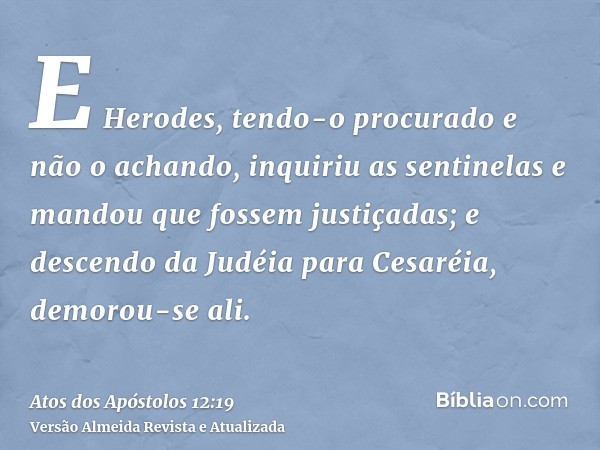 E Herodes, tendo-o procurado e não o achando, inquiriu as sentinelas e mandou que fossem justiçadas; e descendo da Judéia para Cesaréia, demorou-se ali.