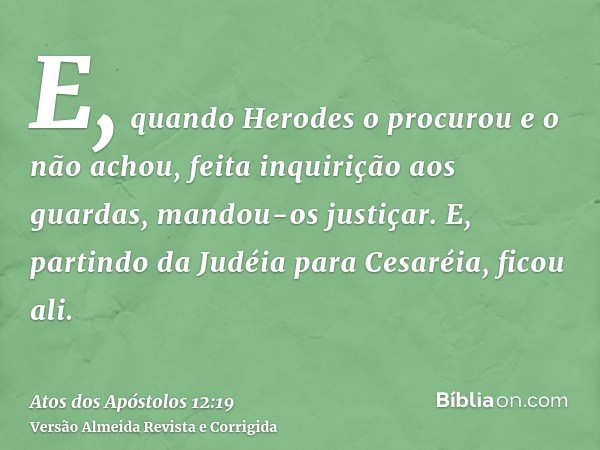 E, quando Herodes o procurou e o não achou, feita inquirição aos guardas, mandou-os justiçar. E, partindo da Judéia para Cesaréia, ficou ali.