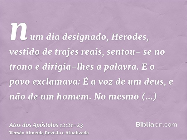 num dia designado, Herodes, vestido de trajes reais, sentou- se no trono e dirigia-lhes a palavra.E o povo exclamava: É a voz de um deus, e não de um homem.No m