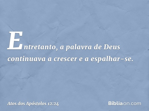 Entretanto, a palavra de Deus continuava a crescer e a espalhar-se. -- Atos dos Apóstolos 12:24