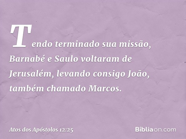 Tendo terminado sua missão, Barnabé e Saulo voltaram de Jerusalém, levando consigo João, também chamado Marcos. -- Atos dos Apóstolos 12:25