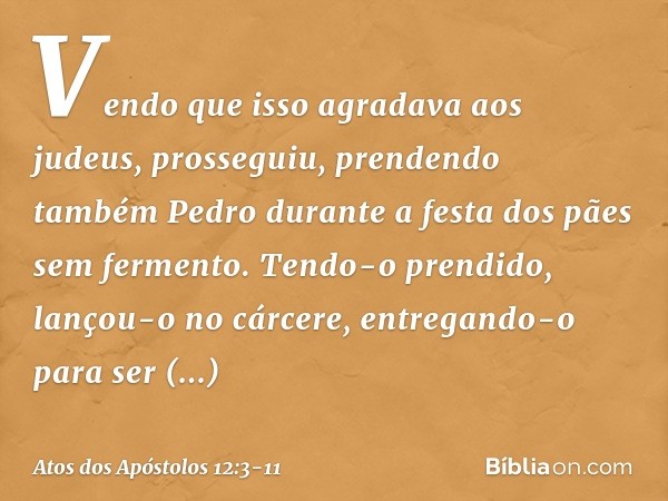 Vendo que isso agradava aos judeus, prosseguiu, prendendo também Pedro durante a festa dos pães sem fermento. Tendo-o prendido, lançou-o no cárcere, entregando-