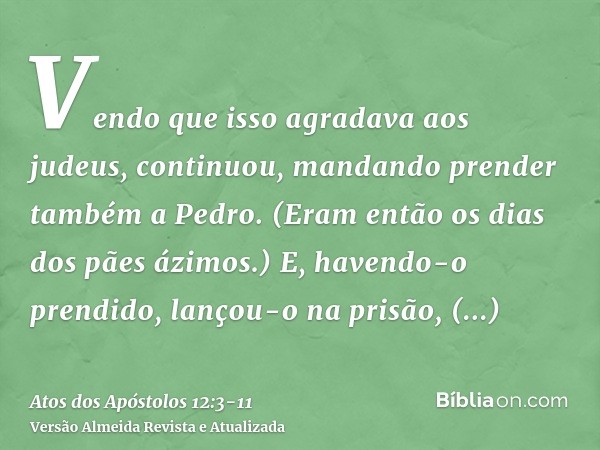 Vendo que isso agradava aos judeus, continuou, mandando prender também a Pedro. (Eram então os dias dos pães ázimos.)E, havendo-o prendido, lançou-o na prisão, 