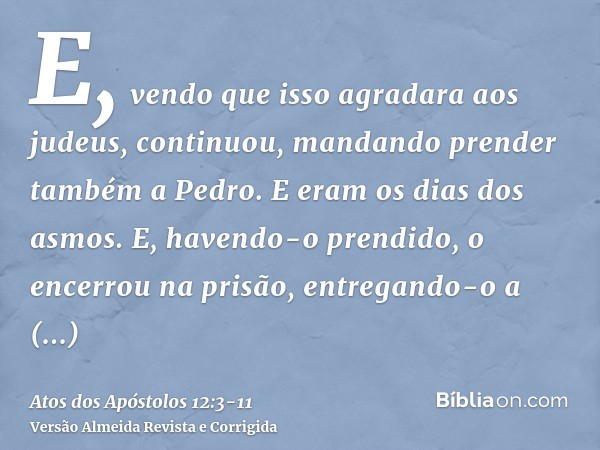 E, vendo que isso agradara aos judeus, continuou, mandando prender também a Pedro. E eram os dias dos asmos.E, havendo-o prendido, o encerrou na prisão, entrega