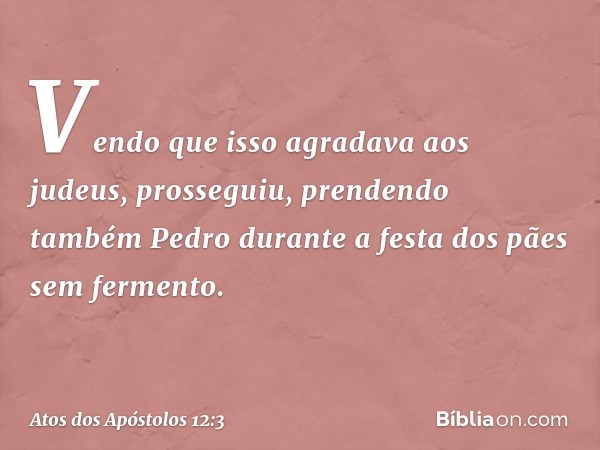 Vendo que isso agradava aos judeus, prosseguiu, prendendo também Pedro durante a festa dos pães sem fermento. -- Atos dos Apóstolos 12:3