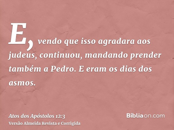 E, vendo que isso agradara aos judeus, continuou, mandando prender também a Pedro. E eram os dias dos asmos.