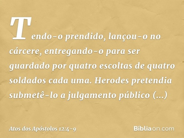 Tendo-o prendido, lançou-o no cárcere, entregando-o para ser guardado por quatro escoltas de quatro soldados cada uma. Herodes pretendia submetê-lo a julgamento