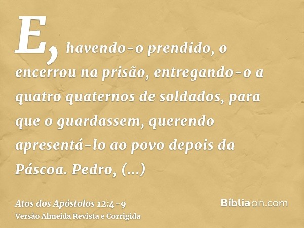 E, havendo-o prendido, o encerrou na prisão, entregando-o a quatro quaternos de soldados, para que o guardassem, querendo apresentá-lo ao povo depois da Páscoa.