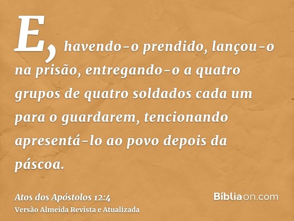 E, havendo-o prendido, lançou-o na prisão, entregando-o a quatro grupos de quatro soldados cada um para o guardarem, tencionando apresentá-lo ao povo depois da 