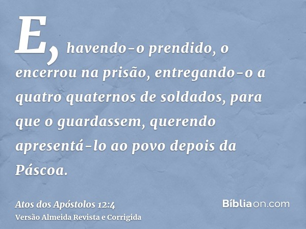 E, havendo-o prendido, o encerrou na prisão, entregando-o a quatro quaternos de soldados, para que o guardassem, querendo apresentá-lo ao povo depois da Páscoa.