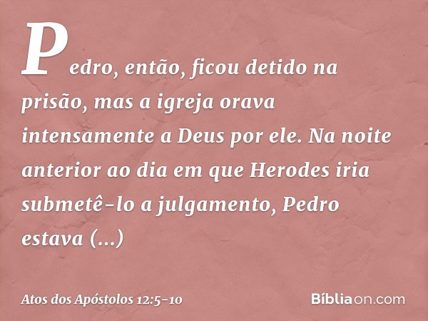 Pedro, então, ficou detido na prisão, mas a igreja orava intensamente a Deus por ele. Na noite anterior ao dia em que Herodes iria submetê-lo a julgamento, Pedr