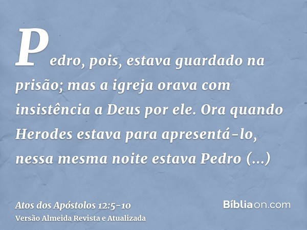 Pedro, pois, estava guardado na prisão; mas a igreja orava com insistência a Deus por ele.Ora quando Herodes estava para apresentá-lo, nessa mesma noite estava