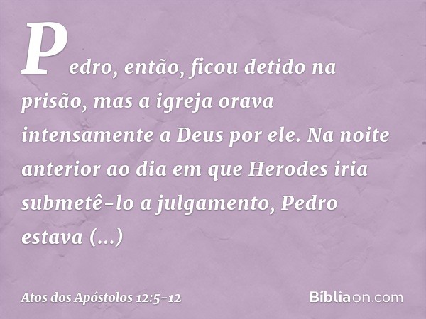 Pedro, então, ficou detido na prisão, mas a igreja orava intensamente a Deus por ele. Na noite anterior ao dia em que Herodes iria submetê-lo a julgamento, Pedr