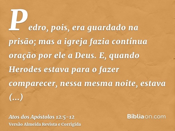 Pedro, pois, era guardado na prisão; mas a igreja fazia contínua oração por ele a Deus.E, quando Herodes estava para o fazer comparecer, nessa mesma noite, esta