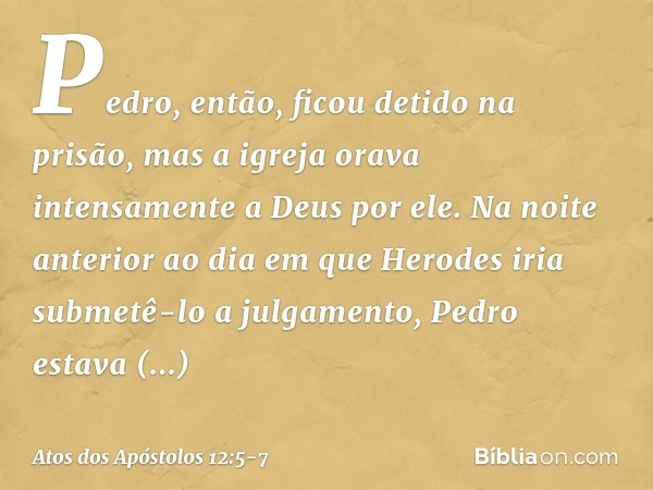 Pedro, então, ficou detido na prisão, mas a igreja orava intensamente a Deus por ele. Na noite anterior ao dia em que Herodes iria submetê-lo a julgamento, Pedr