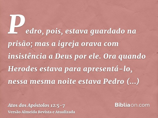 Pedro, pois, estava guardado na prisão; mas a igreja orava com insistência a Deus por ele.Ora quando Herodes estava para apresentá-lo, nessa mesma noite estava 