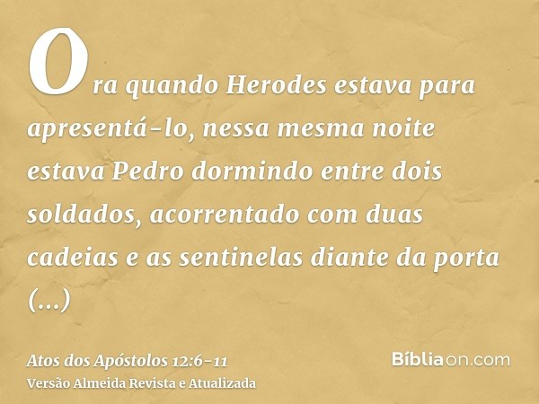 Ora quando Herodes estava para apresentá-lo, nessa mesma noite estava Pedro dormindo entre dois soldados, acorrentado com duas cadeias e as sentinelas diante da