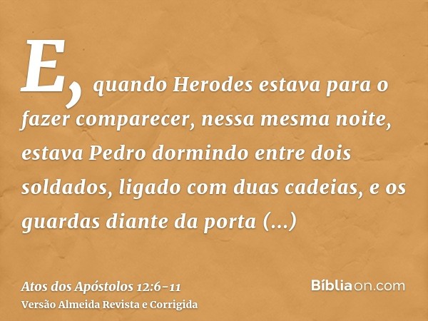 E, quando Herodes estava para o fazer comparecer, nessa mesma noite, estava Pedro dormindo entre dois soldados, ligado com duas cadeias, e os guardas diante da 