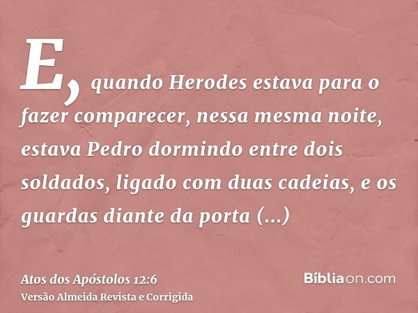 E, quando Herodes estava para o fazer comparecer, nessa mesma noite, estava Pedro dormindo entre dois soldados, ligado com duas cadeias, e os guardas diante da 