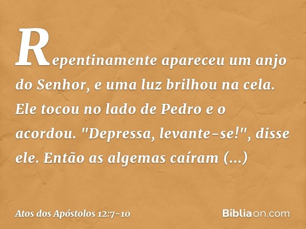 Repentinamente apareceu um anjo do Senhor, e uma luz brilhou na cela. Ele tocou no lado de Pedro e o acordou. "Depressa, levante-se!", disse ele. Então as algem