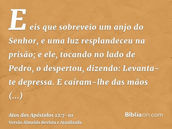 E eis que sobreveio um anjo do Senhor, e uma luz resplandeceu na prisão; e ele, tocando no lado de Pedro, o despertou, dizendo: Levanta-te depressa. E caíram-lh