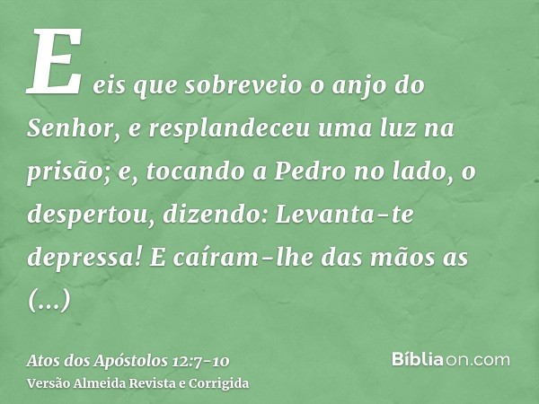 E eis que sobreveio o anjo do Senhor, e resplandeceu uma luz na prisão; e, tocando a Pedro no lado, o despertou, dizendo: Levanta-te depressa! E caíram-lhe das 