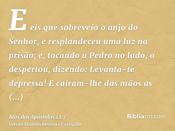 E eis que sobreveio o anjo do Senhor, e resplandeceu uma luz na prisão; e, tocando a Pedro no lado, o despertou, dizendo: Levanta-te depressa! E caíram-lhe das 