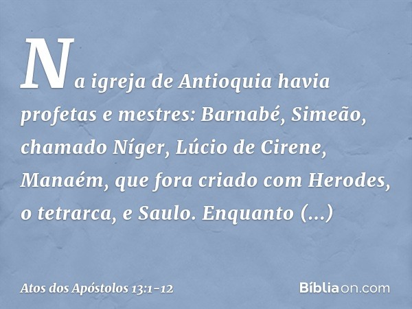 Na igreja de Antioquia havia profetas e mestres: Barnabé, Simeão, chamado Níger, Lúcio de Cirene, Manaém, que fora criado com Herodes, o tetrarca, e Saulo. Enqu