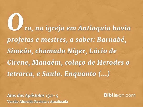 Ora, na igreja em Antioquia havia profetas e mestres, a saber: Barnabé, Simeão, chamado Níger, Lúcio de Cirene, Manaém, colaço de Herodes o tetrarca, e Saulo.En