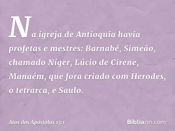 Na igreja de Antioquia havia profetas e mestres: Barnabé, Simeão, chamado Níger, Lúcio de Cirene, Manaém, que fora criado com Herodes, o tetrarca, e Saulo. -- A