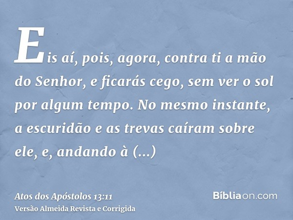 Eis aí, pois, agora, contra ti a mão do Senhor, e ficarás cego, sem ver o sol por algum tempo. No mesmo instante, a escuridão e as trevas caíram sobre ele, e, a