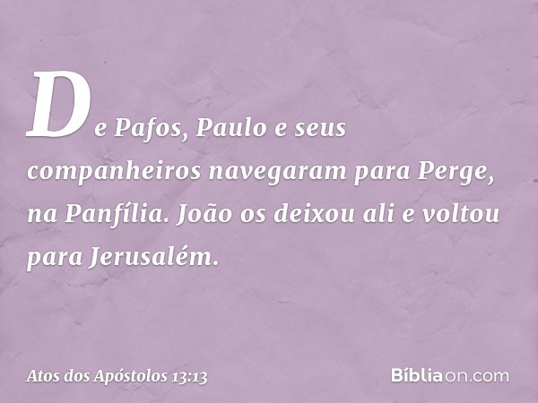 De Pafos, Paulo e seus companheiros navegaram para Perge, na Panfília. João os deixou ali e voltou para Jerusalém. -- Atos dos Apóstolos 13:13