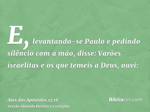 E, levantando-se Paulo e pedindo silêncio com a mão, disse: Varões israelitas e os que temeis a Deus, ouvi: