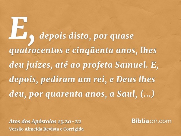 E, depois disto, por quase quatrocentos e cinqüenta anos, lhes deu juízes, até ao profeta Samuel.E, depois, pediram um rei, e Deus lhes deu, por quarenta anos, 