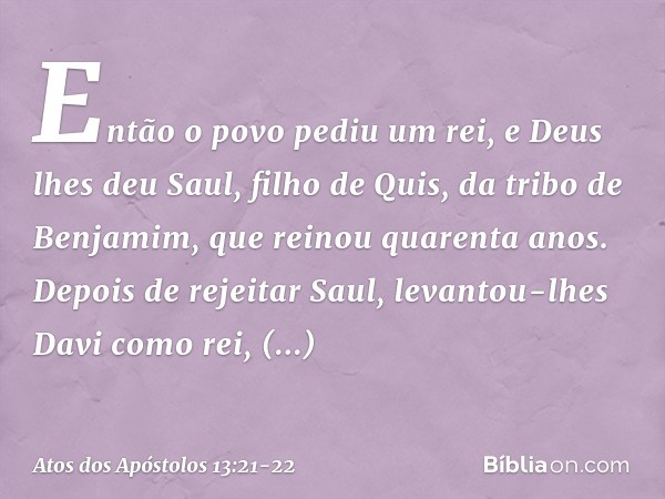 Então o povo pediu um rei, e Deus lhes deu Saul, filho de Quis, da tribo de Benjamim, que reinou quarenta anos. Depois de rejeitar Saul, levantou-lhes Davi como