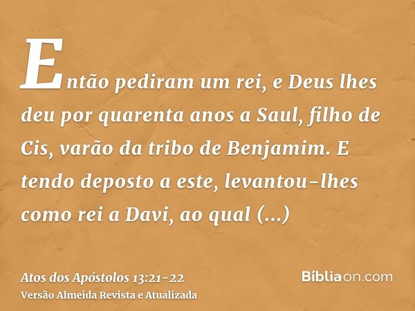 Então pediram um rei, e Deus lhes deu por quarenta anos a Saul, filho de Cis, varão da tribo de Benjamim.E tendo deposto a este, levantou-lhes como rei a Davi, 