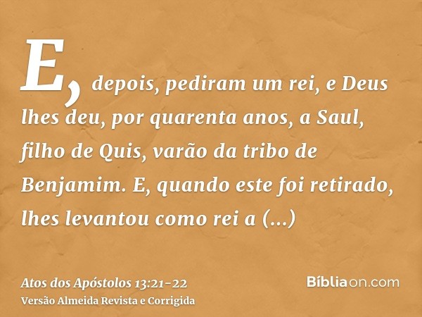 E, depois, pediram um rei, e Deus lhes deu, por quarenta anos, a Saul, filho de Quis, varão da tribo de Benjamim.E, quando este foi retirado, lhes levantou como