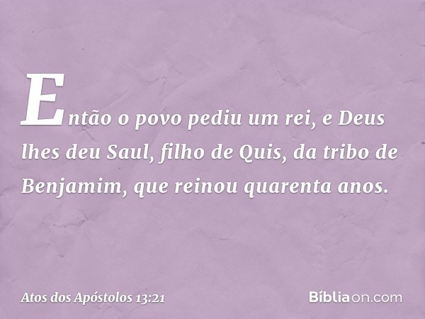 Então o povo pediu um rei, e Deus lhes deu Saul, filho de Quis, da tribo de Benjamim, que reinou quarenta anos. -- Atos dos Apóstolos 13:21